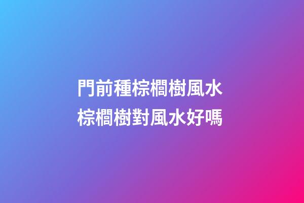 門前種棕櫚樹風水 棕櫚樹對風水好嗎